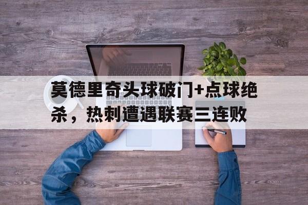 半岛体育APP下载-莫德里奇头球破门+点球绝杀，热刺遭遇联赛三连败开局点满头球天赋梅西吓哭了-半岛体育APP下载